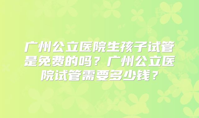 广州公立医院生孩子试管是免费的吗？广州公立医院试管需要多少钱？