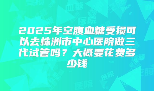 2025年空腹血糖受损可以去株洲市中心医院做三代试管吗?大概要花费多少钱
