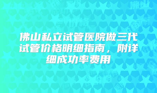 佛山私立试管医院做三代试管价格明细指南，附详细成功率费用