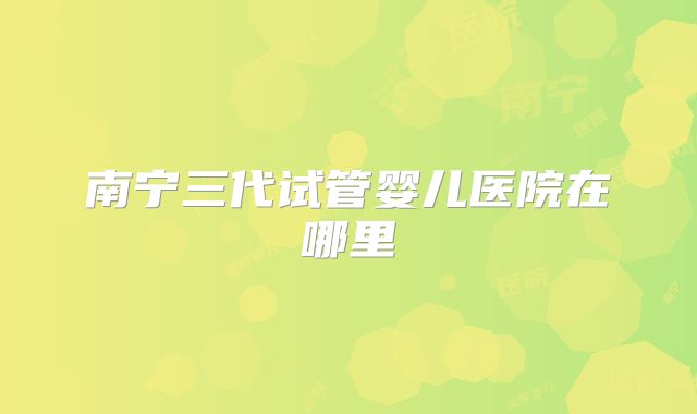 南宁三代试管婴儿医院在哪里