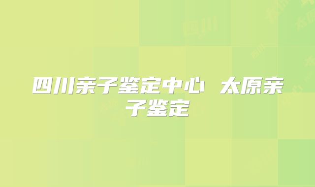 四川亲子鉴定中心 太原亲子鉴定