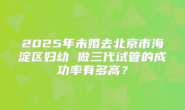 2025年未婚去北京市海淀区妇幼 做三代试管的成功率有多高?