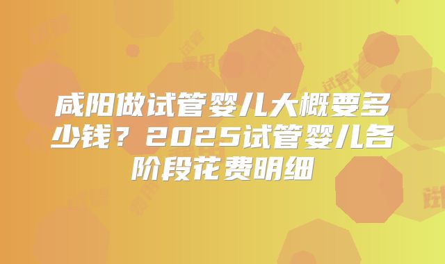 咸阳做试管婴儿大概要多少钱？2025试管婴儿各阶段花费明细
