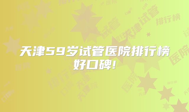 天津59岁试管医院排行榜好口碑!