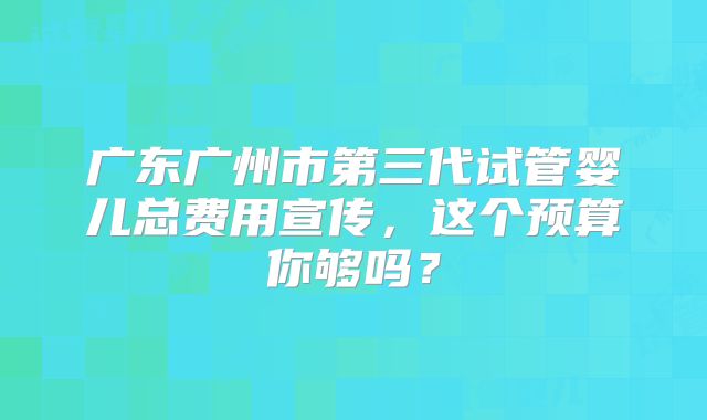 广东广州市第三代试管婴儿总费用宣传，这个预算你够吗？