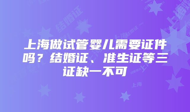 上海做试管婴儿需要证件吗?结婚证、准生证等三证缺一不可