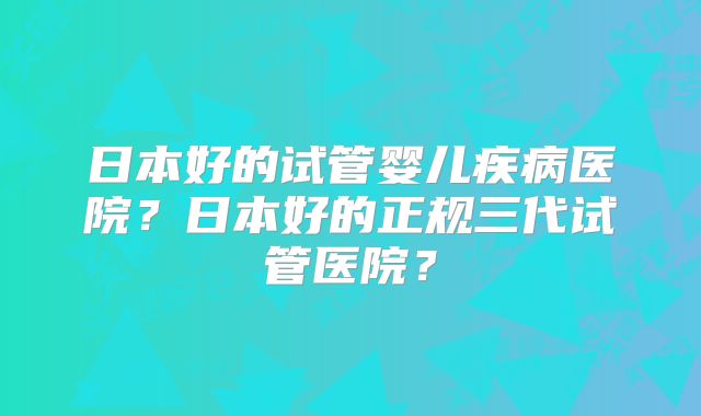 日本好的试管婴儿疾病医院？日本好的正规三代试管医院？