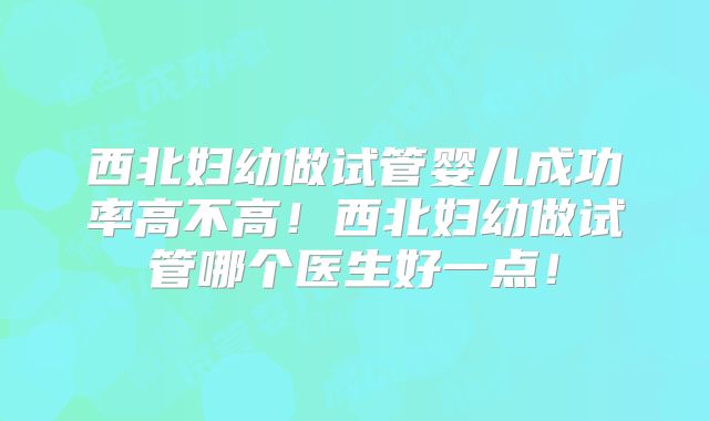 西北妇幼做试管婴儿成功率高不高！西北妇幼做试管哪个医生好一点！