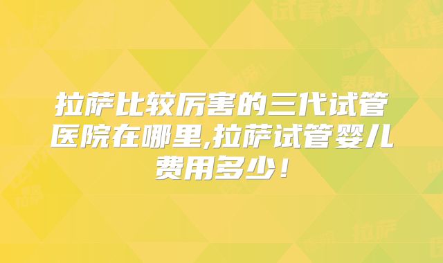 拉萨比较厉害的三代试管医院在哪里,拉萨试管婴儿费用多少！