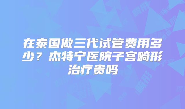 在泰国做三代试管费用多少？杰特宁医院子宫畸形治疗贵吗