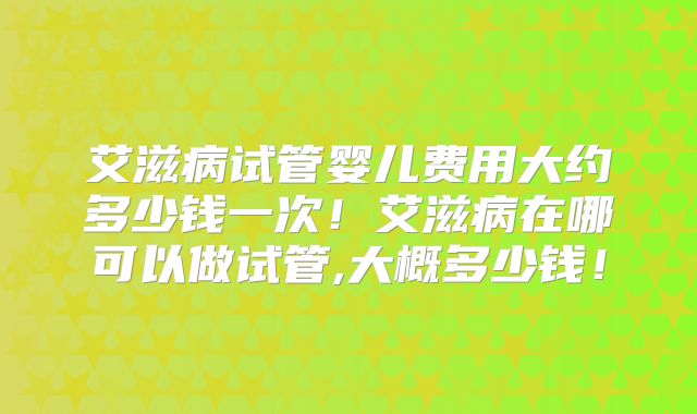 艾滋病试管婴儿费用大约多少钱一次!艾滋病在哪可以做试管,大概多少钱!