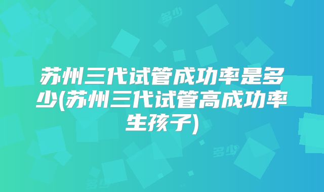 苏州三代试管成功率是多少(苏州三代试管高成功率生孩子)