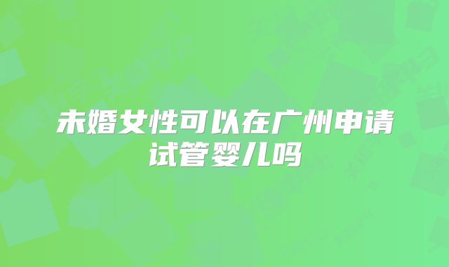 未婚女性可以在广州申请试管婴儿吗