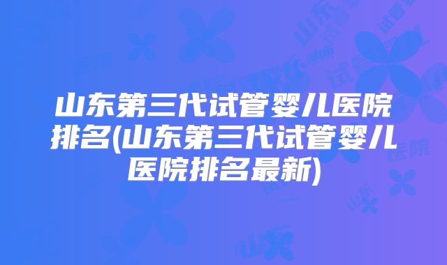 山东第三代试管婴儿医院排名(山东第三代试管婴儿医院排名最新)