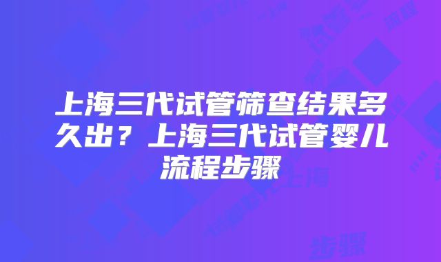 上海三代试管筛查结果多久出？上海三代试管婴儿流程步骤