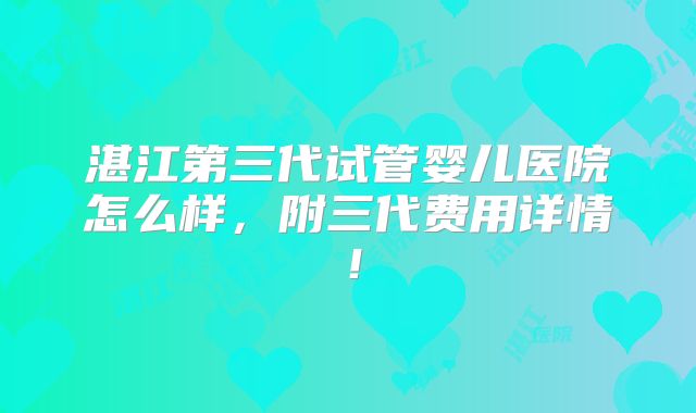 湛江第三代试管婴儿医院怎么样,附三代费用详情!