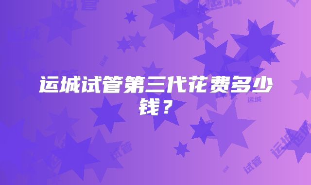 运城试管第三代花费多少钱?