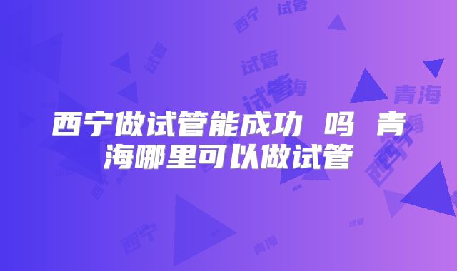 西宁做试管能成功 吗 青海哪里可以做试管