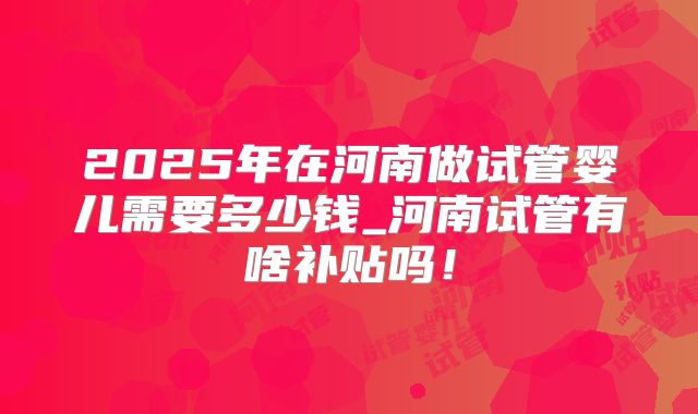 2025年在河南做试管婴儿需要多少钱_河南试管有啥补贴吗!