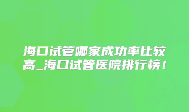 海口试管哪家成功率比较高_海口试管医院排行榜！