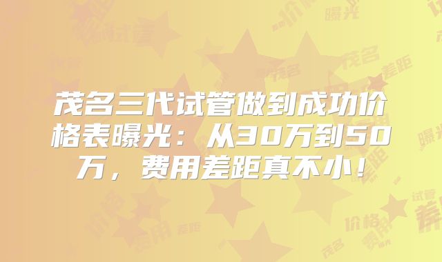 茂名三代试管做到成功价格表曝光:从30万到50万,费用差距真不小!