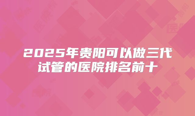 2025年贵阳可以做三代试管的医院排名前十
