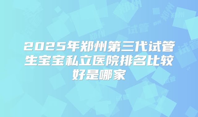2025年郑州第三代试管生宝宝私立医院排名比较好是哪家
