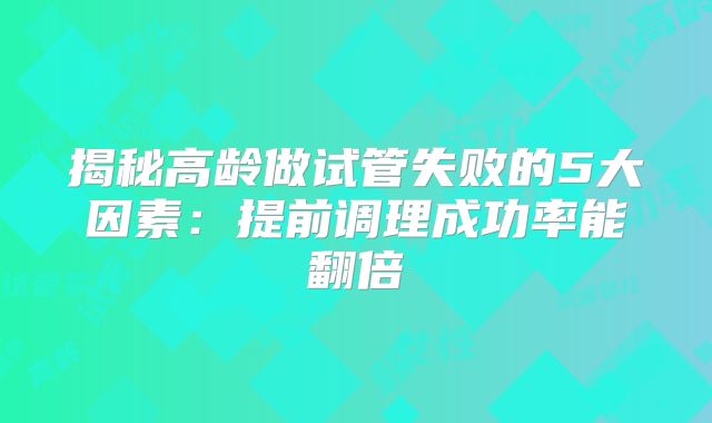 揭秘高龄做试管失败的5大因素：提前调理成功率能翻倍