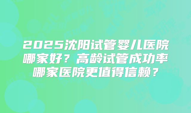2025沈阳试管婴儿医院哪家好？高龄试管成功率哪家医院更值得信赖？