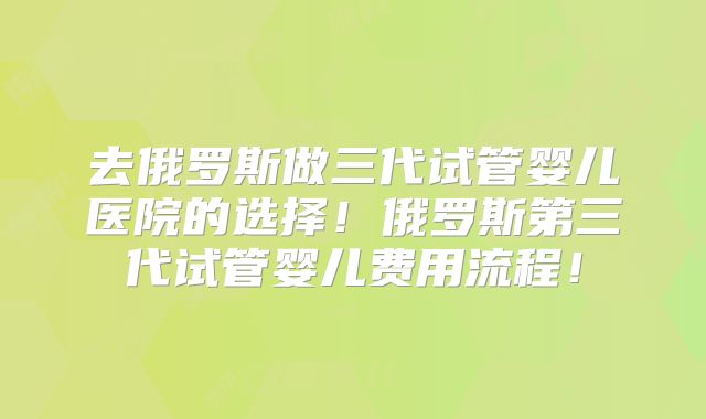 去俄罗斯做三代试管婴儿医院的选择！俄罗斯第三代试管婴儿费用流程！