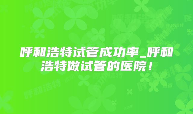 呼和浩特试管成功率_呼和浩特做试管的医院！