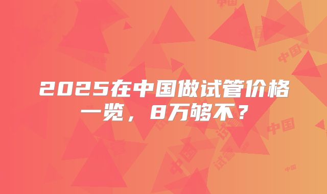 2025在中国做试管价格一览，8万够不？