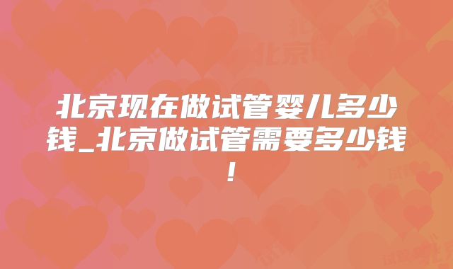 北京现在做试管婴儿多少钱_北京做试管需要多少钱!