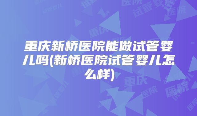 重庆新桥医院能做试管婴儿吗(新桥医院试管婴儿怎么样)