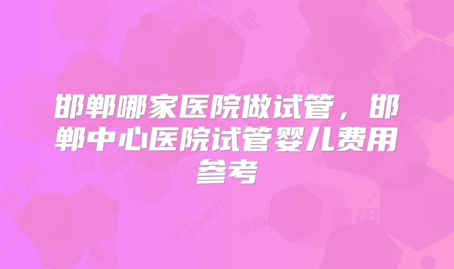 邯郸哪家医院做试管，邯郸中心医院试管婴儿费用参考