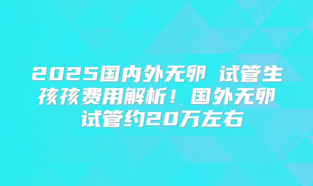 2025国内外无卵�试管生孩孩费用解析！国外无卵�试管约20万左右
