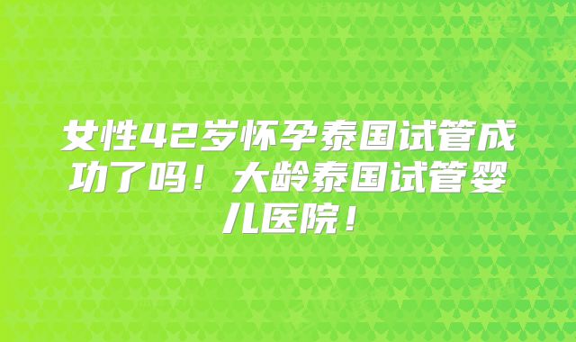 女性42岁怀孕泰国试管成功了吗!大龄泰国试管婴儿医院!