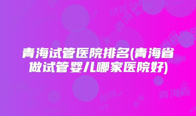 青海试管医院排名(青海省做试管婴儿哪家医院好)