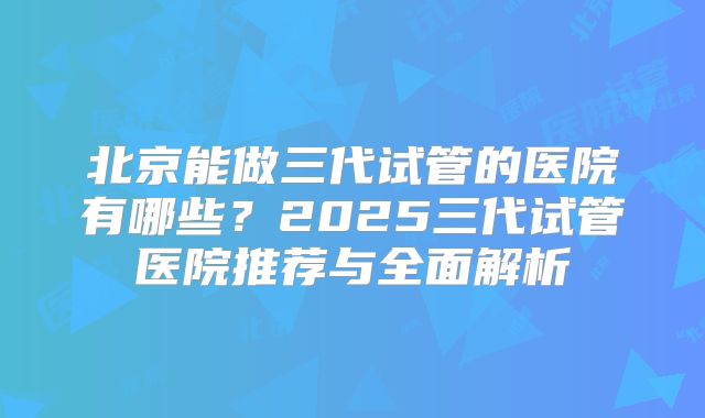 北京能做三代试管的医院有哪些？2025三代试管医院推荐与全面解析