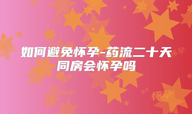 如何避免怀孕-药流二十天同房会怀孕吗