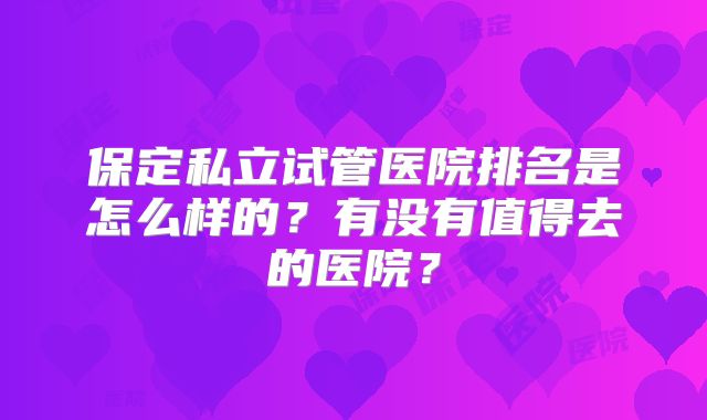 保定私立试管医院排名是怎么样的？有没有值得去的医院？