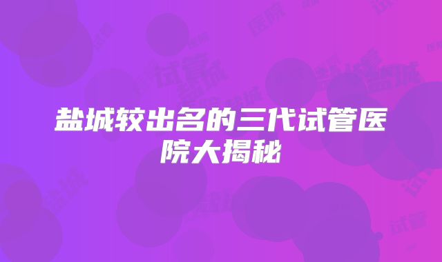 盐城较出名的三代试管医院大揭秘