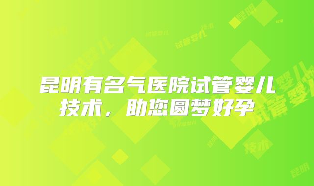 昆明有名气医院试管婴儿技术，助您圆梦好孕