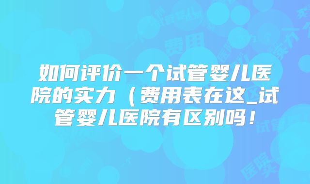 如何评价一个试管婴儿医院的实力（费用表在这_试管婴儿医院有区别吗！