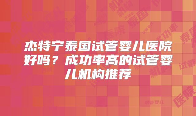 杰特宁泰国试管婴儿医院好吗?成功率高的试管婴儿机构推荐