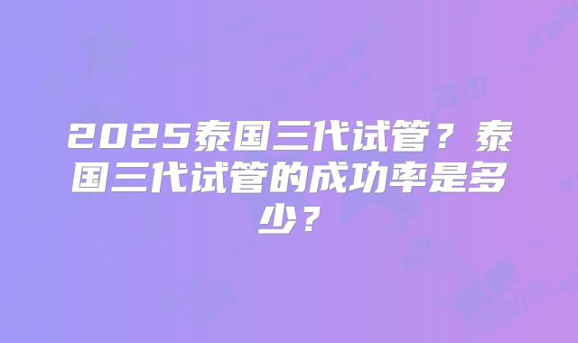 2025泰国三代试管?泰国三代试管的成功率是多少?