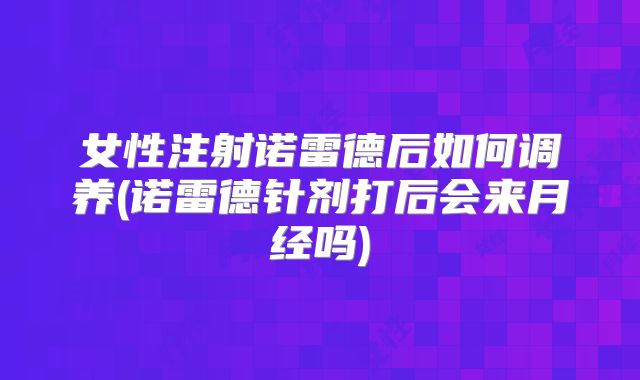 女性注射诺雷德后如何调养(诺雷德针剂打后会来月经吗)