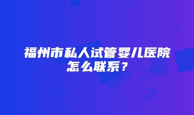 福州市私人试管婴儿医院怎么联系?