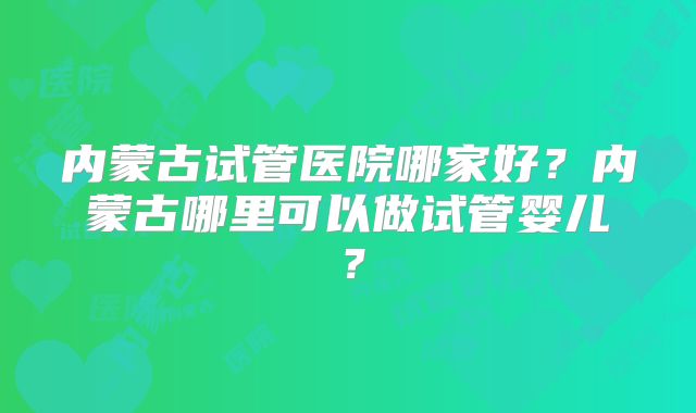 内蒙古试管医院哪家好?内蒙古哪里可以做试管婴儿?