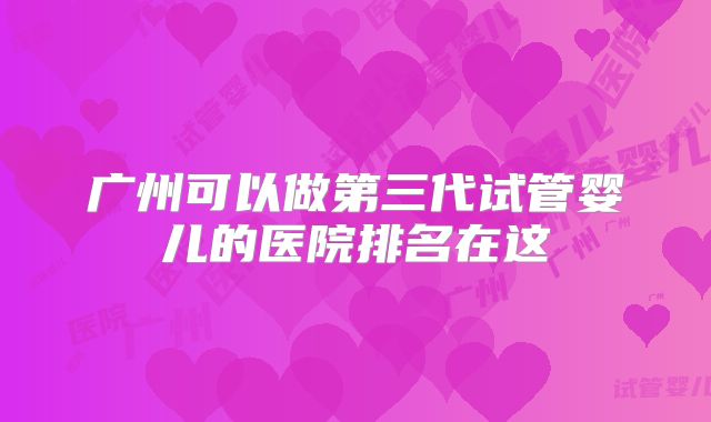 广州可以做第三代试管婴儿的医院排名在这